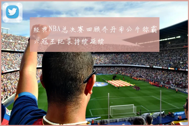 经典NBA总决赛回顾乔丹率公牛称霸六冠王纪录持续延续