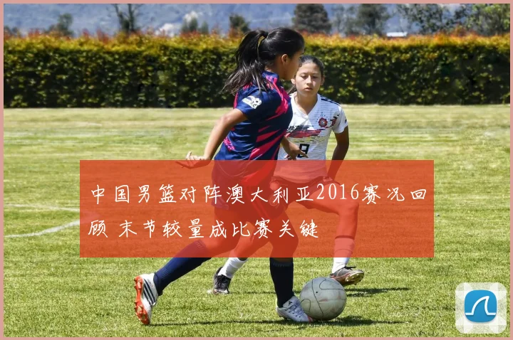 中国男篮对阵澳大利亚2016赛况回顾 末节较量成比赛关键