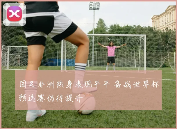国足非洲热身表现平平 备战世界杯预选赛仍待提升