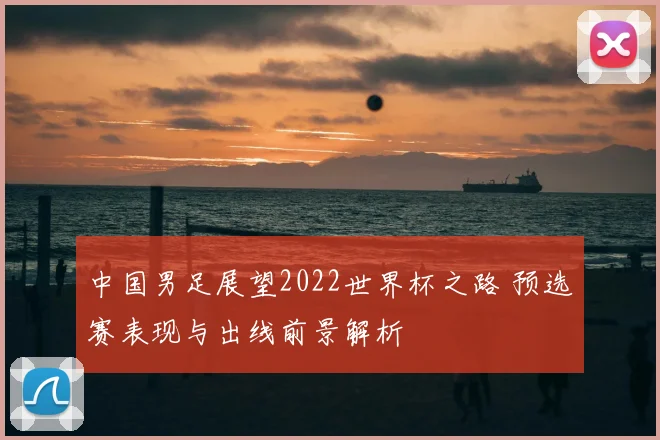 中国男足展望2022世界杯之路 预选赛表现与出线前景解析