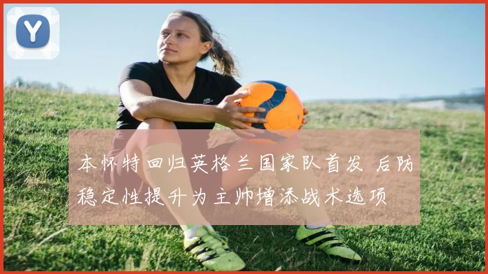 本怀特回归英格兰国家队首发 后防稳定性提升为主帅增添战术选项