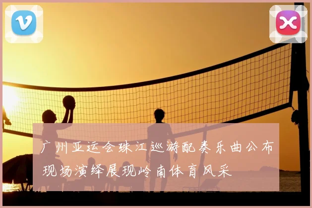 广州亚运会珠江巡游配奏乐曲公布 现场演绎展现岭南体育风采