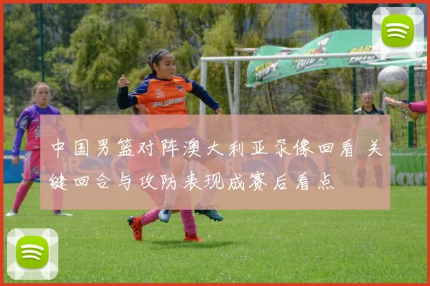 中国男篮对阵澳大利亚录像回看 关键回合与攻防表现成赛后看点