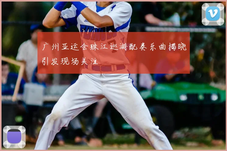 广州亚运会珠江巡游配奏乐曲揭晓引发现场关注