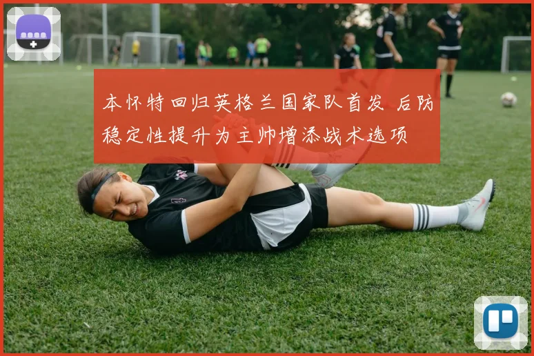本怀特回归英格兰国家队首发 后防稳定性提升为主帅增添战术选项