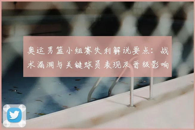 奥运男篮小组赛失利解说要点：战术漏洞与关键球员表现及晋级影响分析