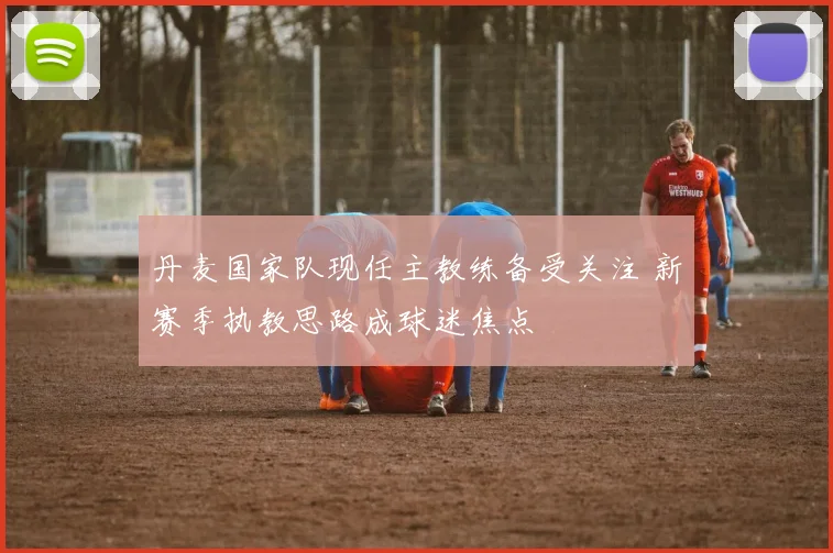 丹麦国家队现任主教练备受关注 新赛季执教思路成球迷焦点