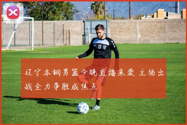 辽宁本钢男篮今晚直播来袭 主场出战全力争胜成焦点