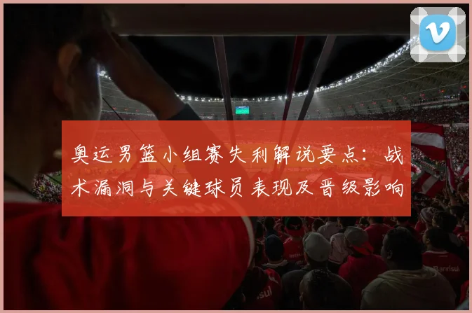 奥运男篮小组赛失利解说要点：战术漏洞与关键球员表现及晋级影响分析