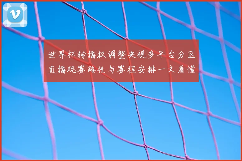 世界杯转播权调整央视多平台分区直播观赛路径与赛程安排一文看懂