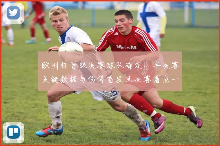 欧洲杯晋级决赛球队确定，半决赛关键数据与伤停首发及决赛看点一览