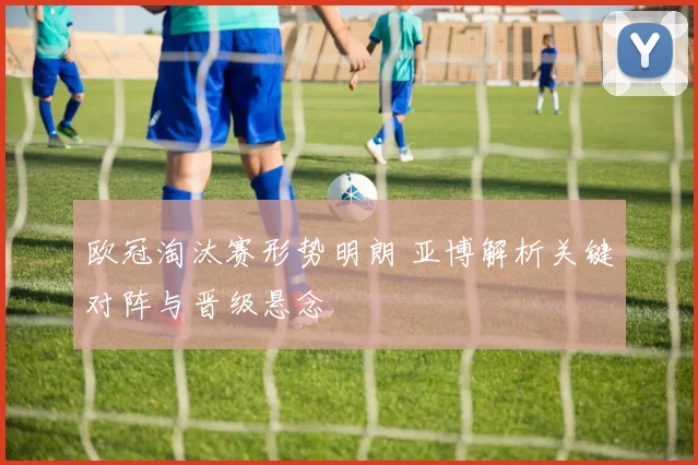 欧冠淘汰赛形势明朗 亚博解析关键对阵与晋级悬念