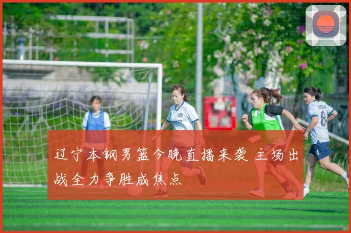 辽宁本钢男篮今晚直播来袭 主场出战全力争胜成焦点