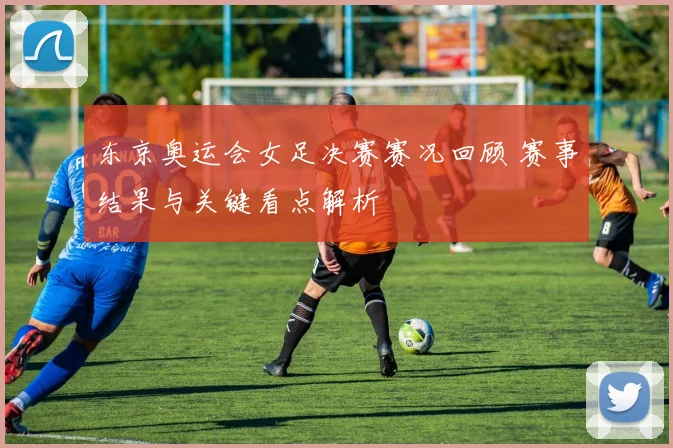 东京奥运会女足决赛赛况回顾 赛事结果与关键看点解析