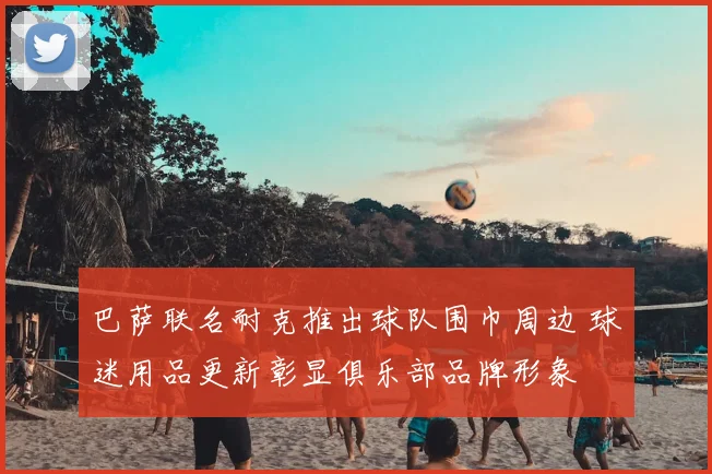 巴萨联名耐克推出球队围巾周边 球迷用品更新彰显俱乐部品牌形象