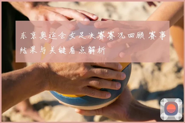 东京奥运会女足决赛赛况回顾 赛事结果与关键看点解析