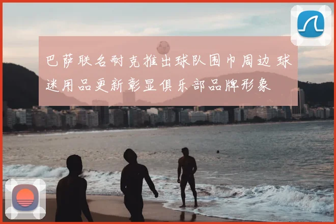 巴萨联名耐克推出球队围巾周边 球迷用品更新彰显俱乐部品牌形象