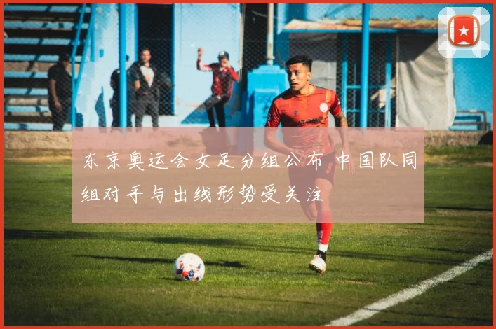 东京奥运会女足分组公布 中国队同组对手与出线形势受关注