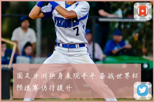 国足非洲热身表现平平 备战世界杯预选赛仍待提升