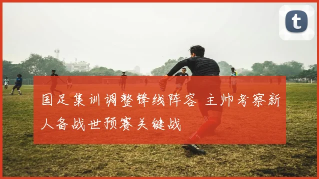 国足集训调整锋线阵容 主帅考察新人备战世预赛关键战