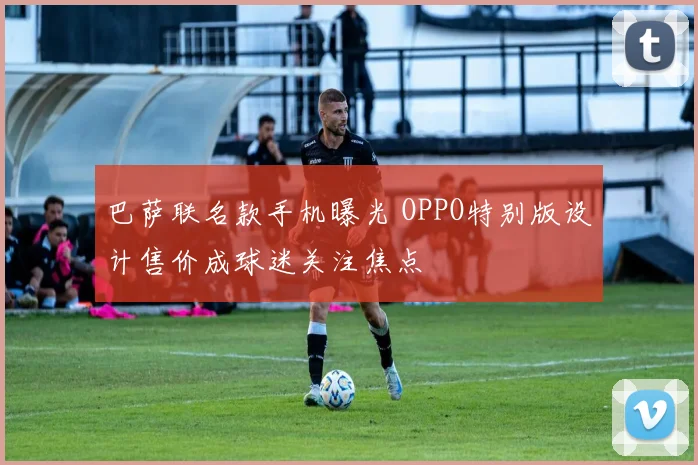 巴萨联名款手机曝光 OPPO特别版设计售价成球迷关注焦点