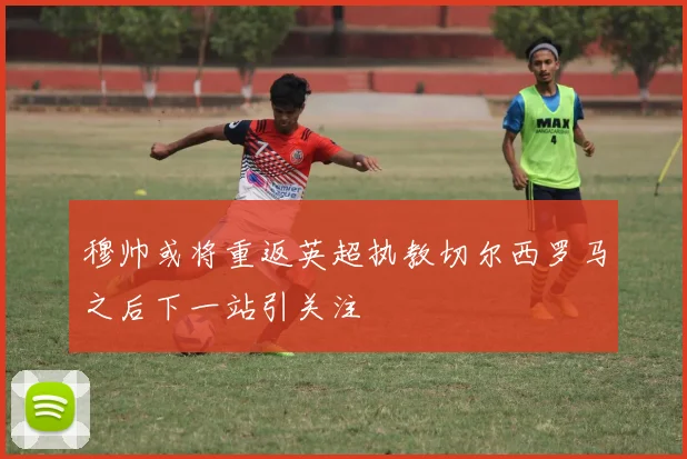 穆帅或将重返英超执教切尔西罗马之后下一站引关注