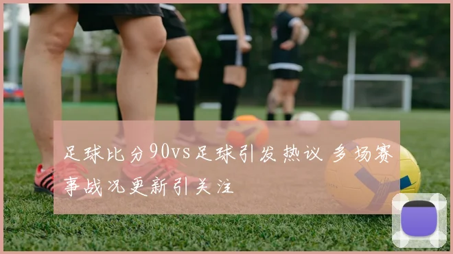 足球比分90vs足球引发热议 多场赛事战况更新引关注