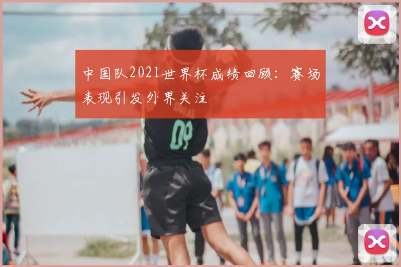 中国队2021世界杯成绩回顾：赛场表现引发外界关注