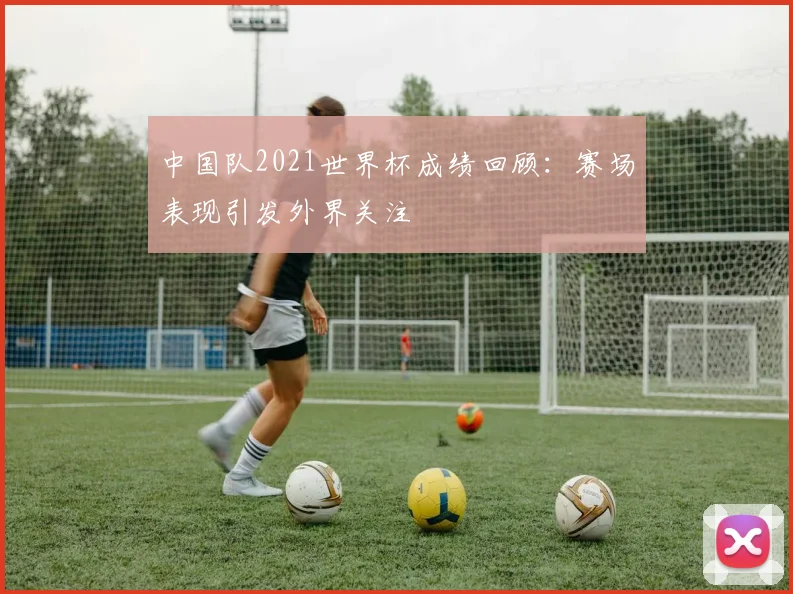 中国队2021世界杯成绩回顾：赛场表现引发外界关注