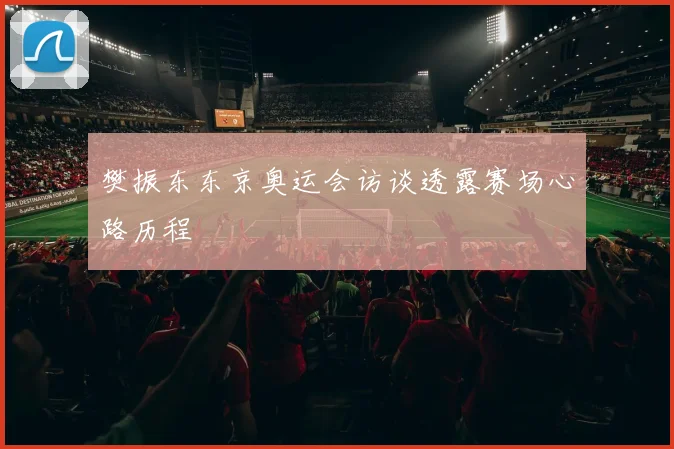 樊振东东京奥运会访谈透露赛场心路历程
